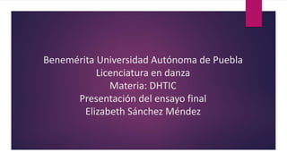 Benemérita Universidad Autónoma de Puebla
Licenciatura en danza
Materia: DHTIC
Presentación del ensayo final
Elizabeth Sánchez Méndez
 