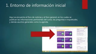 1. Entorno de información inicial
Aquí se encuentra el foro de noticias y el foro general, en los cuales se
publican las informaciones pertinentes del curso, las preguntas e inquietudes,
y demás asuntos generales como la agenda.
 