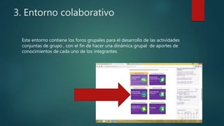3. Entorno colaborativo
Este entorno contiene los foros grupales para el desarrollo de las actividades
conjuntas de grupo , con el fin de hacer una dinámica grupal de aportes de
conocimientos de cada uno de los integrantes.
 
