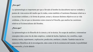 ¿Por qué?
La epistemología es importante por que a llevado al hombre ha descubierto nuevas verdades y
puntos de vista acerca del medio que lo rodea, como también a Cuestiones Humanas relativas a
su accionar cotidiano, a la forma de pensar, actuar y alcanzar distintos objetivos en su vida
cotidiana, y fue así que se denomino como ciencia la Filosofía, que analiza las cuestiones
relativas al Existencialismo del Hombre.
¿Para que?
La epistemología es la filosofía de la ciencia y de la técnica. Se ocupa de analizar y sistematizar
conceptos tales como los de dato empírico, verdad de hecho, hipótesis, ley científica, regla
técnica, teoría, experimento, explicación, predicción, artefacto y diseño. También trata de los
supuestos filosóficos de la investigación, tales como el de la existencia del mundo, la posibilidad
de conocerlo, y la de dañarlo
 