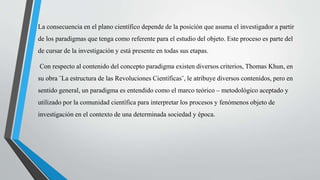 La consecuencia en el plano científico depende de la posición que asuma el investigador a partir
de los paradigmas que tenga como referente para el estudio del objeto. Este proceso es parte del
de cursar de la investigación y está presente en todas sus etapas.
Con respecto al contenido del concepto paradigma existen diversos criterios, Thomas Khun, en
su obra ¨La estructura de las Revoluciones Científicas¨, le atribuye diversos contenidos, pero en
sentido general, un paradigma es entendido como el marco teórico – metodológico aceptado y
utilizado por la comunidad científica para interpretar los procesos y fenómenos objeto de
investigación en el contexto de una determinada sociedad y época.
 