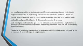 Los paradigmas constituyen realizaciones científicas reconocidas que durante cierto tiempo
proporcionan modelos de problemas y soluciones a una comunidad científica. Ofrecen un
enfoque o una perspectiva, desde la cual es posible una visión particular de la realidad como
totalidad (paradigmas filosóficos) o de determinados aspectos de la misma
Cada paradigma establece reglas que a su vez formulan de manera implícita o explícita vías de
investigación que obedecen a sus premisas, supuestos y postulados, estas vías son los métodos y
sus procedimientos.
Cuando en un paradigma se desarrollan varias vías alternativas o métodos para investigar se está
en presencia de la metodología de ese paradigma.
 