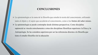 CONCLUSIONES
 La epistemología es la rama de la filosofía que estudia la teoría del conocimiento, utilizando
tanto al objeto y el sujeto que accederán al conocimiento, como a los límites del saber mismo.
 La epistemología se puede contemplar desde distintas perspectivas. Como disciplina
sapiencial se vincula estrechamente a otras dos disciplinas filosóficas superiores: la Ética y la
Antropología. Se las considera superiores por ser las referencias directas a la filosofía que
tiene el estudio filosófico de la educación
 