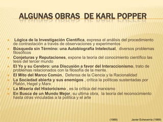 ALGUNAS OBRAS DE KARL POPPER
 Lógica de la Investigación Científica, expresa el análisis del procedimiento
de contrastación a través de observaciones y experimentos
 Búsqueda sin Término: una Autobiografía Intelectual, diversos problemas
filosóficos
 Conjeturas y Reputaciones, expone la teoría del conocimiento científico las
tesis del tercer mundo
 El Yo y su Cerebro: una Discusión a favor del Interaccionismo, trato de
problemas relacionados con la filosofía de la mente.
 El Mito del Marco Común, Defensa de la Ciencia y la Racionalidad
 La Sociedad abierta y sus enemigos , crítica la políticas sustentadas por
Platón, Hegel y Marx
 La Miseria del Historicismo , es la crítica del marxismo
 En Busca de un Mundo Mejor, su ultima obra, la teoría del reconocimiento
hasta otras vinculadas a la política y el arte
Javier Echeverría (1989)(1989)
 