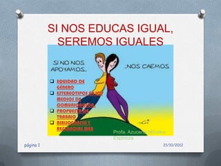 SI NOS EDUCAS IGUAL,
             SEREMOS IGUALES


            EQUIDAD DE
             GÉNERO
            ESTEREOTIPOS EN LOS
             MEDIOS DE
             COMUNICACIÓN.
            PROPUESTA DE
             TRABAJO
            BIBLIOGRAFIA Y
             REFERNCIAS WEB
                                   Profa. Azucena Morales
                                   Espinoza
página 1                                                21/10/2012
 
