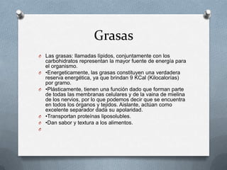 Grasas
O Las grasas: llamadas lípidos, conjuntamente con los
    carbohidratos representan la mayor fuente de energía para
    el organismo.
O   •Energeticamente, las grasas constituyen una verdadera
    reserva energética, ya que brindan 9 KCal (Kilocalorías)
    por gramo.
O   •Plásticamente, tienen una función dado que forman parte
    de todas las membranas celulares y de la vaina de mielina
    de los nervios, por lo que podemos decir que se encuentra
    en todos los órganos y tejidos. Aislante, actúan como
    excelente separador dada su apolaridad.
O   •Transportan proteínas liposolubles.
O   •Dan sabor y textura a los alimentos.
O
 
