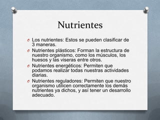 Nutrientes
O Los nutrientes: Estos se pueden clasificar de
  3 maneras.
O Nutrientes plásticos: Forman la estructura de
  nuestro organismo, como los músculos, los
  huesos y las viseras entre otros.
O Nutrientes energéticos: Permiten que
  podamos realizar todas nuestras actividades
  diarias.
O Nutrientes reguladores: Permiten que nuestro
  organismo utilicen correctamente los demás
  nutrientes ya dichos, y así tener un desarrollo
  adecuado.
 