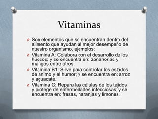Vitaminas
O Son elementos que se encuentran dentro del
  alimento que ayudan al mejor desempeño de
  nuestro organismo, ejemplos:
O Vitamina A: Colabora con el desarrollo de los
  huesos; y se encuentra en: zanahorias y
  mangos entre otros.
O Vitamina B1: Sirve para controlar los estados
  de animo y el humor; y se encuentra en: arroz
  y aguacate.
O Vitamina C: Repara las células de los tejidos
  y protege de enfermedades infecciosas; y se
  encuentra en: fresas, naranjas y limones.
 