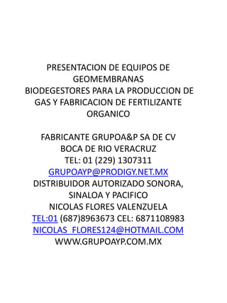 PRESENTACION DE EQUIPOS DE
GEOMEMBRANAS
BIODEGESTORES PARA LA PRODUCCION DE
GAS Y FABRICACION DE FERTILIZANTE
ORGANICO
FABRICANTE GRUPOA&P SA DE CV
BOCA DE RIO VERACRUZ
TEL: 01 (229) 1307311
GRUPOAYP@PRODIGY.NET.MX
DISTRIBUIDOR AUTORIZADO SONORA,
SINALOA Y PACIFICO
NICOLAS FLORES VALENZUELA
TEL:01 (687)8963673 CEL: 6871108983
NICOLAS_FLORES124@HOTMAIL.COM
WWW.GRUPOAYP.COM.MX
 