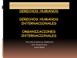 DERECHOS HUMANOS Derechos Humanos Internacionales Organizaciones Internacionales  TICS APLICADAS AL DERECHO Dra. Teresa Freire Anaís Mejía 