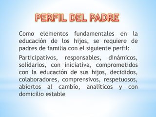 Como elementos fundamentales en la
educación de los hijos, se requiere de
padres de familia con el siguiente perfil:
Participativos, responsables, dinámicos,
solidarios, con iniciativa, comprometidos
con la educación de sus hijos, decididos,
colaboradores, comprensivos, respetuosos,
abiertos al cambio, analíticos y con
domicilio estable
 