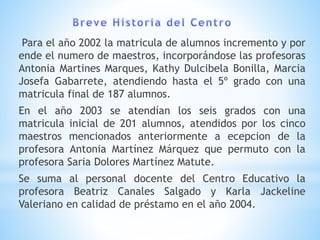 Para el año 2002 la matricula de alumnos incremento y por
ende el numero de maestros, incorporándose las profesoras
Antonia Martines Marques, Kathy Dulcibela Bonilla, Marcia
Josefa Gabarrete, atendiendo hasta el 5º grado con una
matricula final de 187 alumnos.
En el año 2003 se atendían los seis grados con una
matricula inicial de 201 alumnos, atendidos por los cinco
maestros mencionados anteriormente a ecepcion de la
profesora Antonia Martínez Márquez que permuto con la
profesora Saria Dolores Martínez Matute.
Se suma al personal docente del Centro Educativo la
profesora Beatriz Canales Salgado y Karla Jackeline
Valeriano en calidad de préstamo en el año 2004.
 