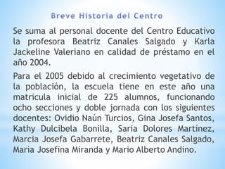 Se suma al personal docente del Centro Educativo
la profesora Beatriz Canales Salgado y Karla
Jackeline Valeriano en calidad de préstamo en el
año 2004.
Para el 2005 debido al crecimiento vegetativo de
la población, la escuela tiene en este año una
matricula inicial de 225 alumnos, funcionando
ocho secciones y doble jornada con los siguientes
docentes: Ovidio Naún Turcios, Gina Josefa Santos,
Kathy Dulcibela Bonilla, Saria Dolores Martínez,
Marcia Josefa Gabarrete, Beatriz Canales Salgado,
Maria Josefina Miranda y Mario Alberto Andino.
 