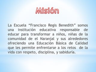 La Escuela “Francisco Regis Benedith” somos
una institución educativa responsable de
educar para transformar a niños, niñas de la
comunidad de el Naranjal y sus alrededores
ofreciendo una Educación Básica de Calidad
que les permite enfrentarse a los retos de la
vida con respeto, disciplina, y sabiduría.
 