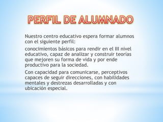 Nuestro centro educativo espera formar alumnos
con el siguiente perfil:
conocimientos básicos para rendir en el III nivel
educativo, capaz de analizar y construir teorías
que mejoren su forma de vida y por ende
productivo para la sociedad.
Con capacidad para comunicarse, perceptivos
capaces de seguir direcciones, con habilidades
mentales y destrezas desarrolladas y con
ubicación especial.
 