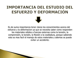 Es de suma importancia tener claros los conocimientos acerca del
esfuerzo y la deformacion ya que se necesita saber como responden
los materiales sólidos a fuerzas externas como la tensión, la
comprensión, la torsión, la flexión o la cizalladura, porque sabiendo
esto es mas facil el manejo de estos materiales y ademas se puede
evitar un accidente.
 