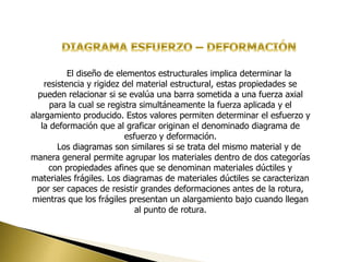 El diseño de elementos estructurales implica determinar la
resistencia y rigidez del material estructural, estas propiedades se
pueden relacionar si se evalúa una barra sometida a una fuerza axial
para la cual se registra simultáneamente la fuerza aplicada y el
alargamiento producido. Estos valores permiten determinar el esfuerzo y
la deformación que al graficar originan el denominado diagrama de
esfuerzo y deformación.
Los diagramas son similares si se trata del mismo material y de
manera general permite agrupar los materiales dentro de dos categorías
con propiedades afines que se denominan materiales dúctiles y
materiales frágiles. Los diagramas de materiales dúctiles se caracterizan
por ser capaces de resistir grandes deformaciones antes de la rotura,
mientras que los frágiles presentan un alargamiento bajo cuando llegan
al punto de rotura.
 