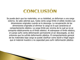 Se puede decir que los materiales, en su totalidad, se deforman a una carga
externa. Se sabe además que, hasta cierta carga límite el sólido recobra sus
dimensiones originales cuando se le descarga. La recuperación de las
dimensiones originales al eliminar la carga es lo que caracteriza al
comportamiento elástico. La carga límite por encima de la cual ya no se
comporta elásticamente es el límite elástico. Al sobrepasar el límite elástico,
el cuerpo sufre cierta deformación permanente al ser descargado, se dice
entonces que ha sufrido deformación plástica. El comportamiento general
de los materiales bajo carga se puede clasificar como dúctil o frágil según
que el material muestre o no capacidad para sufrir deformación plástica
 
