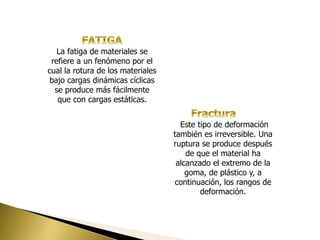 La fatiga de materiales se
refiere a un fenómeno por el
cual la rotura de los materiales
bajo cargas dinámicas cíclicas
se produce más fácilmente
que con cargas estáticas.
Este tipo de deformación
también es irreversible. Una
ruptura se produce después
de que el material ha
alcanzado el extremo de la
goma, de plástico y, a
continuación, los rangos de
deformación.
 
