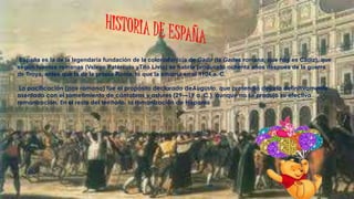 España es la de la legendaria fundación de la coloniafenicia de Gadir (la Gades romana, que hoy es Cádiz), que
según fuentes romanas (Veleyo Patérculo yTito Livio) se habría producido ochenta años después de la guerra
de Troya, antes que la de la propia Roma, lo que la situaría en el 1104 a. C.
La pacificación (pax romana) fue el propósito declarado deAugusto, que pretendió dejarla definitivamente
asentada con el sometimiento de cántabros y astures (29—19 a. C.), aunque no se produjo su efectiva
romanización. En el resto del territorio, la romanización de Hispania
 