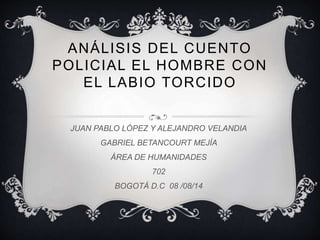 ANÁLISIS DEL CUENTO
POLICIAL EL HOMBRE CON
EL LABIO TORCIDO
JUAN PABLO LÓPEZ Y ALEJANDRO VELANDIA
GABRIEL BETANCOURT MEJÍA
ÁREA DE HUMANIDADES
702
BOGOTÁ D.C 08 /08/14
 