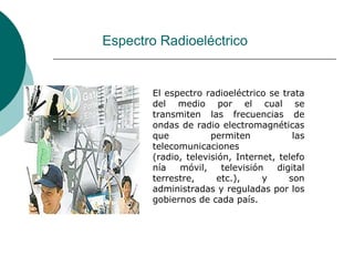 Espectro RadioeléctricoEl espectro radioeléctrico se trata del medio por el cual se transmiten las frecuencias de ondas de radio electromagnéticas que permiten las telecomunicaciones (radio, televisión, Internet, telefonía móvil, televisión digital terrestre, etc.), y son administradas y reguladas por los gobiernos de cada país. 
