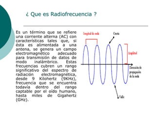 ¿ Que es Radiofrecuencia ?Es un término que se refiere una corriente alterna (AC) con características tales que, si ésta es alimentada a una antena, se genera un campo electromagnético adecuado para transmisión de datos de modo inalámbrico. Estas frecuencias cubren un rango significativo del espectro de radiación electromagnética, desde 9 Kilohertz (9KHz), frecuencia que se encuentra todavía dentro del rango captable por el oído humano, hasta miles de Gigahertz (GHz).