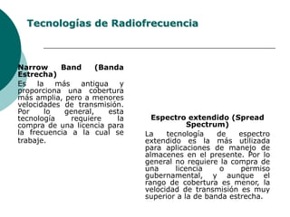 Tecnologías de RadiofrecuenciaNarrow Band (Banda Estrecha)Es la más antigua y proporciona una cobertura más amplia, pero a menores velocidades de transmisión. Por lo general, esta tecnología requiere la compra de una licencia para la frecuencia a la cual se trabaje.	Espectro extendido (Spread Spectrum)	La tecnología de espectro extendido es la más utilizada para aplicaciones de manejo de almacenes en el presente. Por lo general no requiere la compra de una licencia o permiso gubernamental, y aunque el rango de cobertura es menor, la velocidad de transmisión es muy superior a la de banda estrecha. 