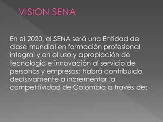 En el 2020, el SENA será una Entidad de
clase mundial en formación profesional
integral y en el uso y apropiación de
tecnología e innovación al servicio de
personas y empresas; habrá contribuido
decisivamente a incrementar la
competitividad de Colombia a través de:
 