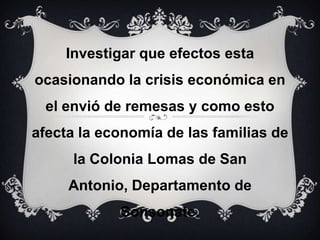 Investigar que efectos esta ocasionando la crisis económica en el envió de remesas y como esto afecta la economía de las familias de la Colonia Lomas de San Antonio, Departamento de Sonsonate. 