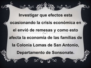 Investigar que efectos esta
ocasionando la crisis económica en
el envió de remesas y como esto
afecta la economía de las familias de
la Colonia Lomas de San Antonio,
Departamento de Sonsonate.
 