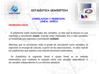 CORRELACION Y REGRECION
LINEAL SIMPLE
ESTADÍSTICA DESCRIPTIVA
Si solamente están involucradas dos variables, se dice que la técnica es una
regresión o correlación simple. Cuando están implicadas tres o más variables,
se tratará de una regresión o correlación múltiple.
Mientras que la correlación mide el grado de vinculación entre variables, la
regresión se encarga de calcular, a partir de las observaciones, el valor real de
los coeficientes que explican una relación funcional matemática.
En Estadística la regresión lineal o ajuste lineal es un método
matemático que modeliza la relación entre una variable dependiente Y,
las variable Independiente X y un término aleatorio
REGRESION LINEAL
 
