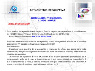 CORRELACION Y REGRECION
LINEAL SIMPLE
ESTADÍSTICA DESCRIPTIVA
RECTA DE REGRESION
En el modelo de regresión lineal simple la función elegida para aproximar la relación entre
las variables es una recta, es decir y=a+bx, donde a,b son los parámetros.
A esta recta la llamaremos RECTA DE REGRESIÓN.
Propósito: determinar la ecuación de regresión; se usa para predecir el valor de la variable
dependiente (Y) basado en la variable independiente (X).
Procedimiento:
Seleccionar una muestra de la población y enumerar los datos por pares para cada
observación; dibujar un diagrama de dispersión para visualizar la relación; determinar la
ecuación de regresión.
La ecuación de regresión: Y’= a + bX, donde: Y’ es el valor promedio pronosticado de Y
para cualquier valor de X. a es la intercepción en Y, o el valor estimado de Y cuando X = 0
b es la pendiente de la recta, o cambio promedio en Y’ por cada cambio de una unidad en X
se usa el principio de mínimos cuadrados para obtener a y b
 