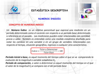 NUMEROS INDICES
ESTADÍSTICA DESCRIPTIVA
Un Número Índice es un relativo porcentual que expresa una medición en un
período determinado como el cociente con respecto a un periodo base determinado
o referencia en el pasado . Las mediciones pueden estar relacionadas con cantidad,
precio o valor. También es entendido como una medida estadística diseñada para
notar los cambios en una variable o en un grupo de variables relacionadas con
respecto al tiempo, situación geográfica, ingresos o cualquier otra característica.
CONCEPTO DE NUMEROS INDICES
Periodo inicial o base, es aquel momento del tiempo sobre el que se va comparando la
evolución de la magnitud o variable estadística X0
Periodo de comparación, o valor a determinar es aquel momento del tiempo en el que
el valor de la magnitud Xt se compara con el del periodo base
 