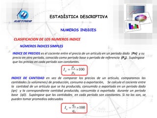 NUMEROS INDICES
ESTADÍSTICA DESCRIPTIVA
CLASIFICACION DE LOS NUMEROS INDICE
INDICE DE PRECIOS es el cociente entre el precio de un artículo en un período dado (Pn) y su
precio en otro período, conocido como período base o período de referencia (P0). Supóngase
que los precios en cada período son constantes.
NÚMEROS ÍNDICES SIMPLES
INDICE DE CANTIDAD en vez de comparar los precios de un artículo, comparamos las
cantidades (o volúmenes) de producción, consumo o exportación, Se calcula el cociente entre
la cantidad de un artículo que se ha producido, consumido o exportado en un período dado
(qn) y la correspondiente cantidad producida, consumida o exportada durante un período
base (q0). Supóngase que las cantidades en cada período son constantes. Si no los son, se
pueden tomar promedios adecuados
0
100
n
p
p
I
p
 
0
100
n
q
q
I
q
 
 