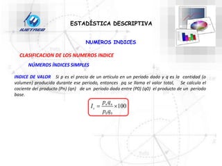 NUMEROS INDICES
ESTADÍSTICA DESCRIPTIVA
CLASIFICACION DE LOS NUMEROS INDICE
NÚMEROS ÍNDICES SIMPLES
INDICE DE VALOR Si p es el precio de un artículo en un período dado y q es la cantidad (o
volumen) producida durante ese periodo, entonces pq se llama el valor total, Se calcula el
cociente del producto (Pn) (qn) de un período dado entre (P0) (q0) el producto de un período
base.
0 0
100
n n
v
p q
I
p q
 
 