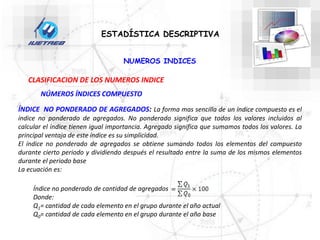 NUMEROS INDICES
ESTADÍSTICA DESCRIPTIVA
CLASIFICACION DE LOS NUMEROS INDICE
NÚMEROS ÍNDICES COMPUESTO
ÍNDICE NO PONDERADO DE AGREGADOS: La forma mas sencilla de un índice compuesto es el
índice no ponderado de agregados. No ponderado significa que todos los valores incluidos al
calcular el índice tienen igual importancia. Agregado significa que sumamos todos los valores. La
principal ventaja de este índice es su simplicidad.
El índice no ponderado de agregados se obtiene sumando todos los elementos del compuesto
durante cierto periodo y dividiendo después el resultado entre la suma de los mismos elementos
durante el periodo base
La ecuación es:
Índice no ponderado de cantidad de agregados
Donde:
Q1= cantidad de cada elemento en el grupo durante el año actual
Q0= cantidad de cada elemento en el grupo durante el año base
 