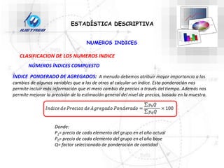 ESTADÍSTICA DESCRIPTIVA
CLASIFICACION DE LOS NUMEROS INDICE
NÚMEROS ÍNDICES COMPUESTO
NUMEROS INDICES
ÍNDICE PONDERADO DE AGREGADOS: A menudo debemos atribuir mayor importancia a los
cambios de algunas variables que a los de otras al calcular un índice. Esta ponderación nos
permite incluir más información que el mero cambio de precios a través del tiempo. Además nos
permite mejorar la precisión de la estimación general del nivel de precios, basada en la muestra.
Donde:
P1= precio de cada elemento del grupo en el año actual
P0= precio de cada elemento del grupo en el año base
Q= factor seleccionado de ponderación de cantidad
 