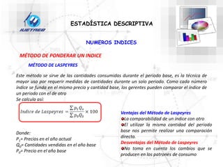 ESTADÍSTICA DESCRIPTIVA
NUMEROS INDICES
MÉTODO DE PONDERAR UN INDICE
MÉTODO DE LASPEYRES
Este método se sirve de las cantidades consumidas durante el periodo base, es la técnica de
mayor uso por requerir medidas de cantidades durante un solo periodo. Como cada número
índice se funda en el mismo precio y cantidad base, los gerentes pueden comparar el índice de
un periodo con el de otro
Se calcula así:
Donde:
P1= Precios en el año actual
Q0= Cantidades vendidas en el año base
P0= Precio en el año base
Ventajas del Método de Laspeyres
La comparabilidad de un índice con otro
El utilizar la misma cantidad del periodo
base nos permite realizar una comparación
directa.
Desventajas del Método de Laspeyres
No toma en cuenta los cambios que se
producen en los patrones de consumo
 
