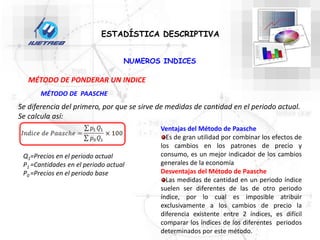 ESTADÍSTICA DESCRIPTIVA
NUMEROS INDICES
MÉTODO DE PONDERAR UN INDICE
MÉTODO DE PAASCHE
Se diferencia del primero, por que se sirve de medidas de cantidad en el periodo actual.
Se calcula así:
Q1=Precios en el periodo actual
P1 =Cantidades en el periodo actual
P0 =Precios en el periodo base
Ventajas del Método de Paasche
Es de gran utilidad por combinar los efectos de
los cambios en los patrones de precio y
consumo, es un mejor indicador de los cambios
generales de la economía
Desventajas del Método de Paasche
Las medidas de cantidad en un periodo índice
suelen ser diferentes de las de otro periodo
índice, por lo cual es imposible atribuir
exclusivamente a los cambios de precio la
diferencia existente entre 2 índices, es difícil
comparar los índices de los diferentes periodos
determinados por este método.
 