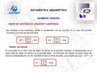 ESTADÍSTICA DESCRIPTIVA
NUMEROS INDICES
INDICE DE CANTIDAD DE (PAASCHE Y LASPEYRES)
Son similares a los anteriores, donde el ponderador son los precios, en un caso del período
corriente, en el otro del período base.
INDICE DE VALOR
El numerador es el valor total de todos los bienes en el período corriente. El denominador es el
valor total de todos los bienes en el período base. En términos de índices, no todo índice de
precios multiplicado por uno de cantidad nos da un índice de valor. y se cumple que:
 
