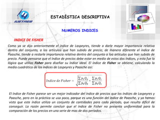 Como ya se dijo anteriormente el índice de Laspeyres, tiende a darle mayor importancia relativa
dentro del conjunto, a los artículos que han subido de precio; de manera diferente el índice de
Paasche, tiende a restarle importancia relativa dentro del conjunto a loa artículos que han subido de
precio. Puede pensarse que el índice de precios debe estar en medio de estos dos índices, y esta fue la
lógica que utilizo Fisher para diseñar su índice ideal. El índice de Fisher se obtiene, calculando la
media cuadrática de los índices de Laspeyres y Paasche asi:
ESTADÍSTICA DESCRIPTIVA
NUMEROS INDICES
INDICE DE FISHER
El índice de Fisher parece ser un mejor indicador del índice de precios que los índices de Laspeyres y
Paasche, pero en la práctica se usa poco, porque es una función del índice de Paasche, y ya hemos
visto que este índice utiliza un conjunto de cantidades para cada período, que resulta difícil de
conseguir. La razón permite concluir que el índice de Fisher no presenta uniformidad para la
comparación de los precios en una serie de mas de dos períodos.
 