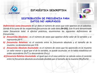 Definiremos como frecuencia de un dato el número de veces que este aparece en el colectivo.
Siendo N la suma de las respectivas frecuencias de cada dato (N=ΣXi). Este N será denominado
como frecuencia total. A efectos prácticos, asumiremos las siguientes definiciones de
frecuencias:
a) frecuencias Absolutas : es el número de veces que aparece dicho valor de la variable y se
representa por F.
b) frecuencias Relativas: es el cociente entre la frecuencia absoluta y el tamaño de la
muestra. La denotaremos por Fr%
c) frecuencias Absoluta Acumulada: es el número de veces que ha aparecido en la muestra
un valor menor o igual que el de la variable, se puede acumular, en la tabla estadística en
orden ascendente (Fa↑) o descendente (Fa↓)
d) frecuencia Relativa Acumulada: al igual que en el caso anterior se calcula como el cociente
entre la frecuencia absoluta acumulada dividido por el tamaño de la muestra (N).(Far%)
DISTRIBUCIÓN DE FRECUENCIA PARA
DATOS NO AGRUPADOS
ESTADÍSTICA DESCRIPTIVA
 