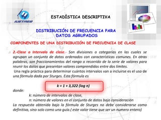 DISTRIBUCIÓN DE FRECUENCIA PARA
DATOS AGRUPADOS
COMPONENTES DE UNA DISTRIBUCIÓN DE FRECUENCIA DE CLASE
2.-Clase o Intervalo de clase.- Son divisiones o categorías en las cuales se
agrupan un conjunto de datos ordenados con características comunes. En otras
palabras, son fraccionamientos del rango o recorrido de la serie de valores para
reunir los datos que presentan valores comprendidos entre dos limites.
Una regla práctica para determinar cuántos intervalos van a incluirse es el uso de
una fórmula dada por Sturges. Esta fórmula es
donde:
k: número de intervalos de clase,
n: número de valores en el conjunto de datos bajo consideración
La respuesta obtenida bajo la fórmula de Sturges no debe considerarse como
definitiva, sino solo como una guía.( este valor tiene que ser un numero entero)
k = 1 + 3,322 (log n)
ESTADÍSTICA DESCRIPTIVA
 