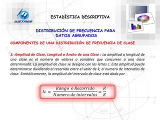 DISTRIBUCIÓN DE FRECUENCIA PARA
DATOS AGRUPADOS
COMPONENTES DE UNA DISTRIBUCIÓN DE FRECUENCIA DE CLASE
3.-Amplitud de Clase, Longitud o Ancho de una Clase : La amplitud o longitud de
una clase es el número de valores o variables que concurren a una clase
determinada. La amplitud de clase se designa con las letras c. Esta amplitud puede
determinarse dividiendo el recorrido entre el valor de k, el numero de intervalos de
clase. Simbólicamente, la amplitud del intervalo de clase está dada por
ESTADÍSTICA DESCRIPTIVA
 