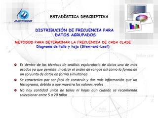 DISTRIBUCIÓN DE FRECUENCIA PARA
DATOS AGRUPADOS
Es dentro de las técnicas de análisis exploratorio de datos una de más
usadas ya que permite mostrar el orden de rangos así como la forma de
un conjunto de datos en forma simultanea
Se caracteriza por ser fácil de construir y dar más información que un
histograma, debido a que muestra los valores reales
No hay cantidad única de tallos ni hojas aún cuando se recomienda
seleccionar entre 5 a 20 tallos
METODOD PARA DETERMINAR LA FRECUENCIA DE CADA CLASE
Diagrama de tallo y hoja (Stem-and-Leaf)
ESTADÍSTICA DESCRIPTIVA
 