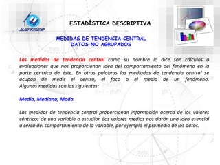 MEDIDAS DE TENDENCIA CENTRAL
DATOS NO AGRUPADOS
ESTADÍSTICA DESCRIPTIVA
Las medidas de tendencia central como su nombre lo dice son cálculos o
evaluaciones que nos proporcionan idea del comportamiento del fenómeno en la
parte céntrica de éste. En otras palabras las mediadas de tendencia central se
ocupan de medir el centro, el foco o el medio de un fenómeno.
Algunas medidas son las siguientes:
Media, Mediana, Moda.
Las medidas de tendencia central proporcionan información acerca de los valores
céntricos de una variable a estudiar. Los valores medios nos darán una idea esencial
a cerca del comportamiento de la variable, por ejemplo el promedio de los datos.
 