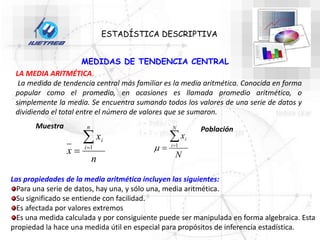 MEDIDAS DE TENDENCIA CENTRAL
ESTADÍSTICA DESCRIPTIVA
LA MEDIA ARITMÉTICA.
La medida de tendencia central más familiar es la media aritmética. Conocida en forma
popular como el promedio, en ocasiones es llamada promedio aritmético, o
simplemente la media. Se encuentra sumando todos los valores de una serie de datos y
dividiendo el total entre el número de valores que se sumaron.
n
x
x
n
i
i


 1
Muestra
N
x
N
i
i


 1

Población
Las propiedades de la media aritmética incluyen las siguientes:
Para una serie de datos, hay una, y sólo una, media aritmética.
Su significado se entiende con facilidad.
Es afectada por valores extremos
Es una medida calculada y por consiguiente puede ser manipulada en forma algebraica. Esta
propiedad la hace una medida útil en especial para propósitos de inferencia estadística.
 