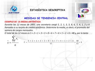 MEDIDAS DE TENDENCIA CENTRAL
ESTADÍSTICA DESCRIPTIVA
EJEMPLO DE LA MEDIA ARITMÉTICA.
Durante los 12 meses de 2007, una secretaria cargó 5, 2, 1, 3, 3, 8, 6, 7, 4, 1, 2 y 6
llamadas a su tarjeta de crédito telefónico. Determine la media, es decir, el promedio del
número de cargos mensuales.
El total de los 12 meses es 5 + 2 + 1 + 3 + 3 + 8 + 6 + 7 + 4 + 1 + 2 + 6 = 48 y, por lo tanto
n
x
x
n
i
i


 1
 
