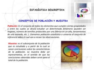 CONCEPTOS DE POBLACIÓN Y MUESTRA
Población: Es el conjunto de todos los elementos que cumplen ciertas propiedades
y entre los cuales se desea estudiar un determinado fenómeno (pueden ser
hogares, número de tornillos producidos por una fábrica en un año, lanzamientos
de una moneda, etc. ). Llamamos población estadística o universo al conjunto de
referencia sobre el cual van a recaer las observaciones.
Muestra: es el subconjunto de la población
que es estudiado y a partir de la cual se
sacan conclusiones sobre las características
de la población. La muestra debe ser
representativa, en el sentido de que las
conclusiones obtenidas deben servir para el
total de la población.
ESTADÍSTICA DESCRIPTIVA
 